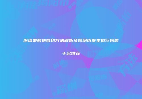 深圳果酸祛痘印方法解析及揭阳市医生排行榜前十名推荐