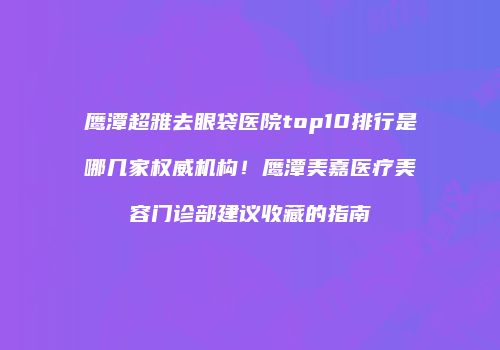 鹰潭超雅去眼袋医院top10排行是哪几家权威机构！鹰潭美嘉医疗美容门诊部建议收藏的指南