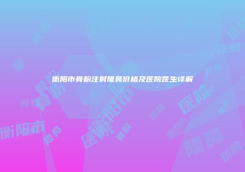 衡阳市骨粉注射隆鼻价格及医院医生详解