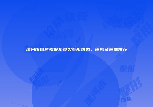 漯河市自体软骨垫鼻尖整形价格、医院及医生推荐