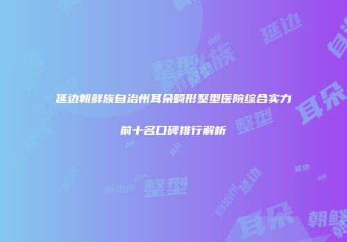 延边朝鲜族自治州耳朵畸形整型医院综合实力前十名口碑排行解析