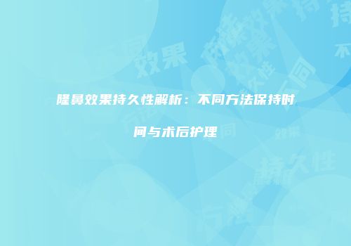 隆鼻效果持久性解析：不同方法保持时间与术后护理