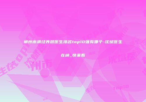 郴州市调经养颜医生排名top10强有哪个-沈斌医生在榜_快来看