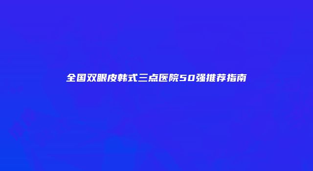 全国双眼皮韩式三点医院50强推荐指南