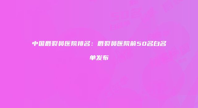 中国唇裂鼻医院排名：唇裂鼻医院前50名白名单发布