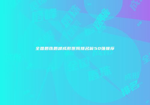 全国唇珠唇峰成形医院排名前50强推荐