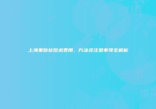 上海果酸祛斑术费用、方法及注意事项全解析
