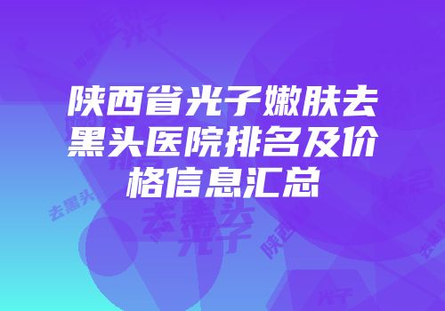 陕西省光子嫩肤去黑头医院排名及价格信息汇总