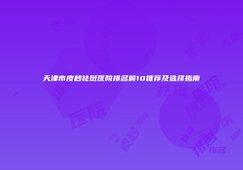天津市皮秒祛斑医院排名前10推荐及选择指南