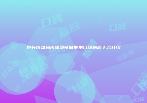 包头市热玛吉除皱紧肤医生口碑榜前十名介绍