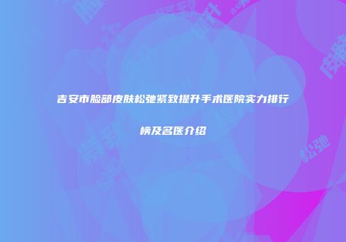 吉安市脸部皮肤松弛紧致提升手术医院实力排行榜及名医介绍