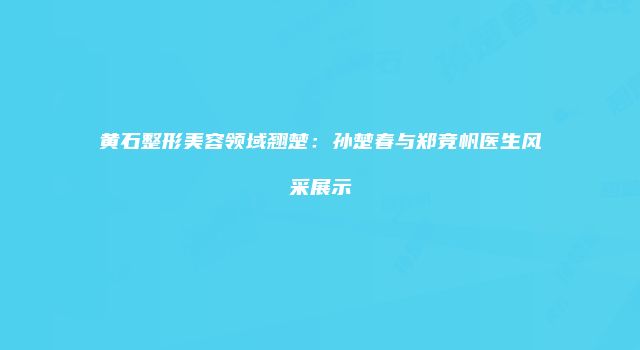 黄石整形美容领域翘楚：孙楚春与郑竞帆医生风采展示