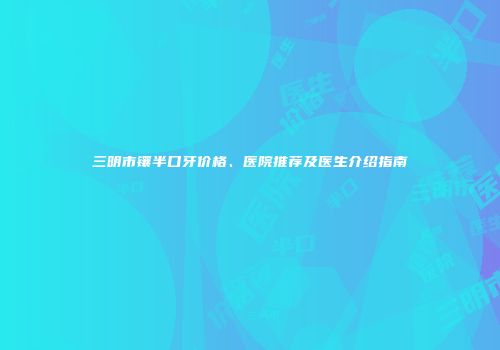 三明市镶半口牙价格、医院推荐及医生介绍指南