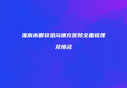 淮南市眼袋泪沟填充医院全面梳理及排名