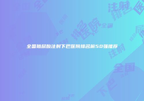 全国玻尿酸注射下巴医院排名前50强推荐