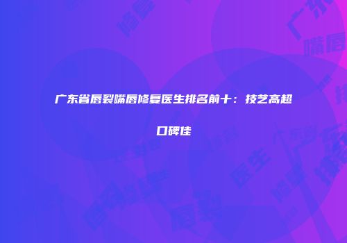 广东省唇裂嘴唇修复医生排名前十：技艺高超口碑佳