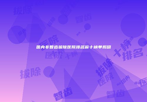 国内非智齿拔除医院排名前十榜单揭晓