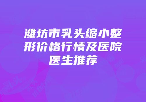 潍坊市乳头缩小整形价格行情及医院医生推荐