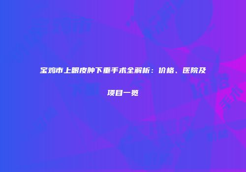宝鸡市上眼皮肿下垂手术全解析：价格、医院及项目一览