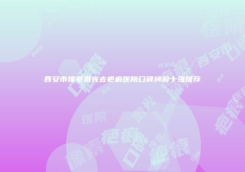 西安市像素激光去疤痕医院口碑榜前十强推荐