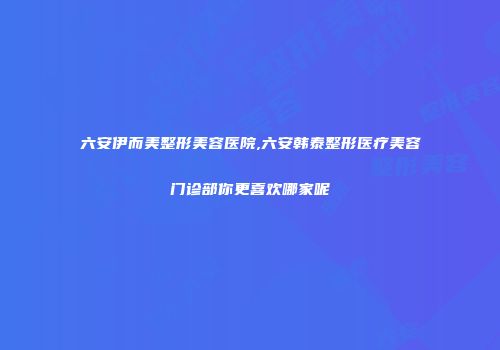 六安伊而美整形美容医院,六安韩泰整形医疗美容门诊部你更喜欢哪家呢