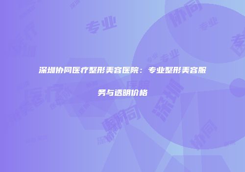 深圳协同医疗整形美容医院：专业整形美容服务与透明价格