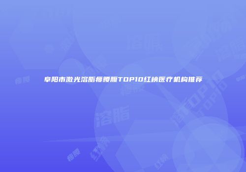 阜阳市激光溶脂瘦腰腹TOP10红榜医疗机构推荐