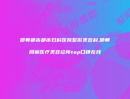 邯郸都市都市妇科医院整形美容科,邯郸周丽医疗美容诊所top口碑在线