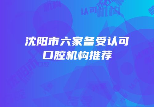 沈阳市六家备受认可口腔机构推荐