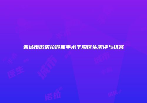 晋城市傲诺拉假体手术丰胸医生测评与排名