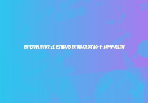 泰安市割欧式双眼皮医院排名前十榜单揭晓