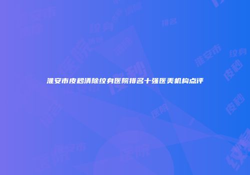 淮安市皮秒清除纹身医院排名十强医美机构点评