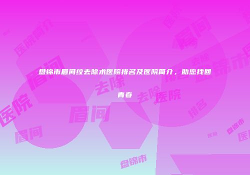 盘锦市眉间纹去除术医院排名及医院简介，助您找回青春