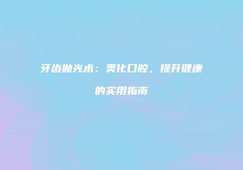 牙齿抛光术：美化口腔，提升健康的实用指南