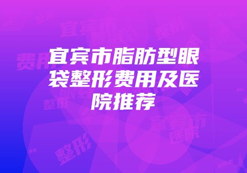 宜宾市脂肪型眼袋整形费用及医院推荐