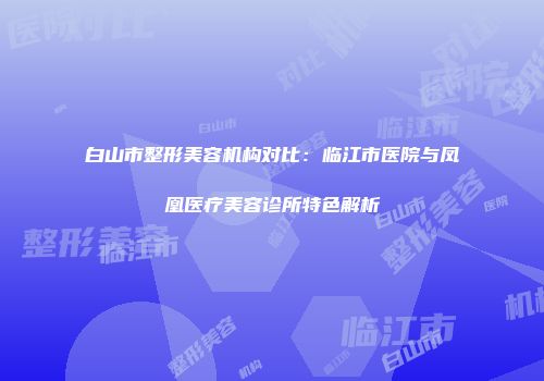 白山市整形美容机构对比：临江市医院与凤凰医疗美容诊所特色解析