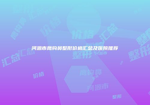 河源市鹰钩鼻整形价格汇总及医院推荐