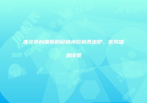 淮北市自体脂肪移植术价格表出炉，医院信息详览