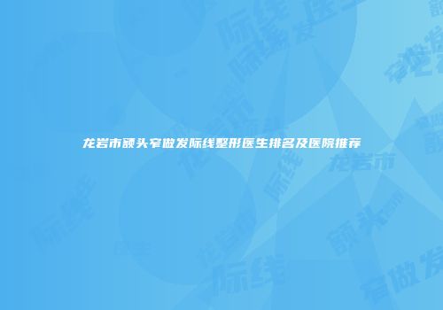 龙岩市额头窄做发际线整形医生排名及医院推荐