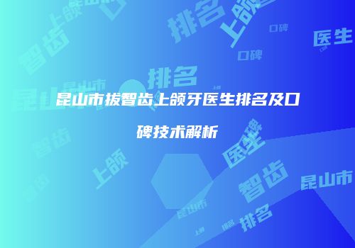 昆山市拔智齿上颌牙医生排名及口碑技术解析