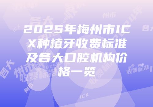 2025年梅州市ICX种植牙收费标准及各大口腔机构价格一览