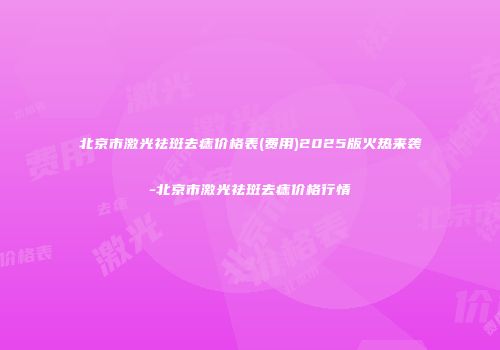 北京市激光祛斑去痣价格表(费用)2025版火热来袭-北京市激光祛斑去痣价格行情