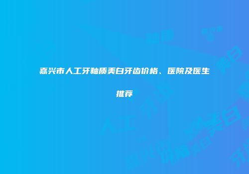 嘉兴市人工牙釉质美白牙齿价格、医院及医生推荐