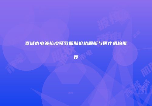宣城市电波拉皮紧致肌肤价格解析与医疗机构推荐