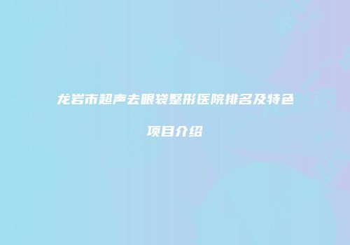 龙岩市超声去眼袋整形医院排名及特色项目介绍