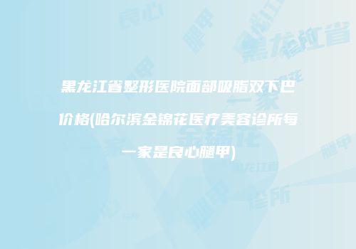 黑龙江省整形医院面部吸脂双下巴价格(哈尔滨金锦花医疗美容诊所每一家是良心腿甲)