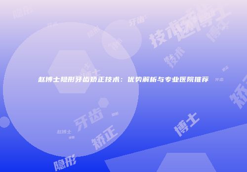 赵博士隐形牙齿矫正技术：优势解析与专业医院推荐