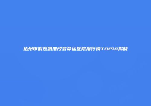达州市割双眼皮改变命运医院排行榜TOP10揭晓