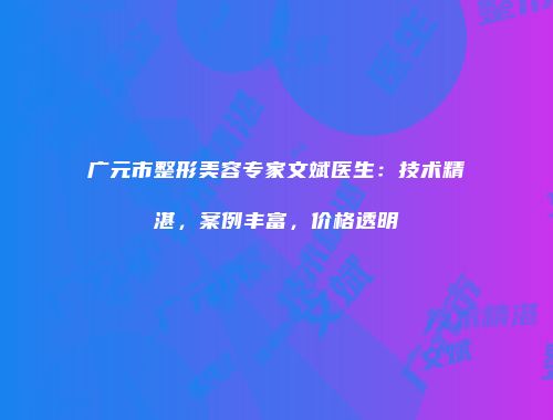 广元市整形美容专家文斌医生：技术精湛，案例丰富，价格透明