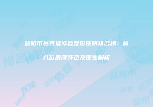 益阳市鼻再造修复整形医院排名榜：前八位医院特色及医生解析